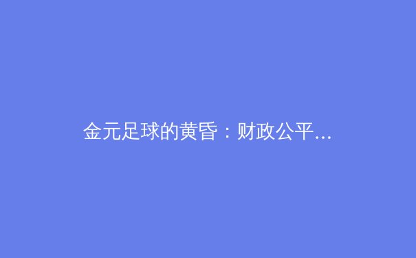 金元足球的黄昏：财政公平法案如何重塑欧洲足坛格局 - 3