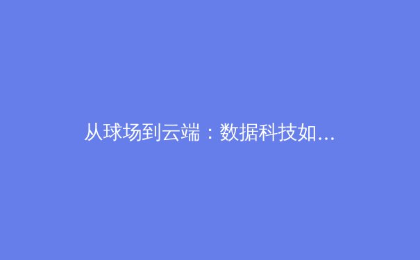 从球场到云端：数据科技如何重塑现代体育的观看与叙事