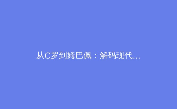 从C罗到姆巴佩：解码现代足球运动员的职业寿命革命 - 4