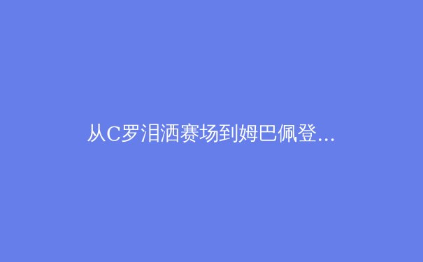 从C罗泪洒赛场到姆巴佩登基：当代足球权力交接的符号学解读